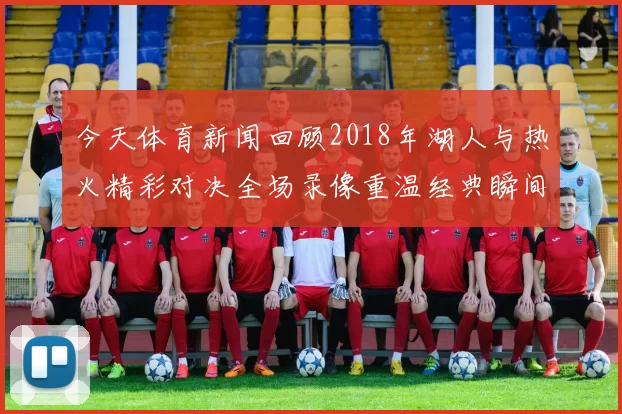 今天体育新闻回顾2018年湖人与热火精彩对决全场录像重温经典瞬间