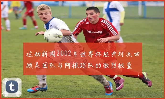 运动新闻2002年世界杯经典对决回顾美国队与阿根廷队的激烈较量