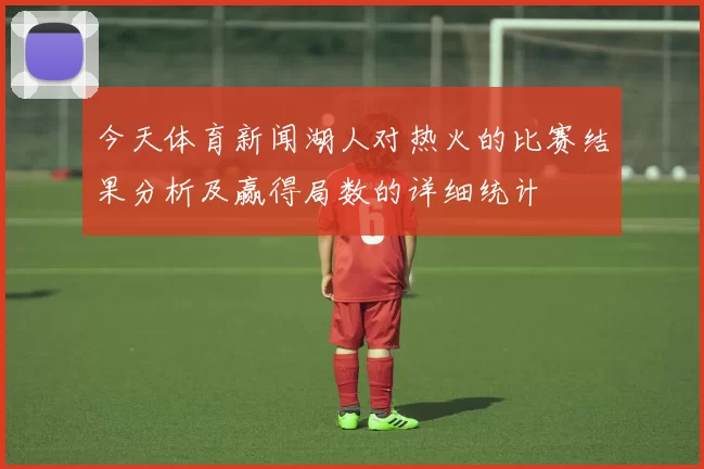今天体育新闻湖人对热火的比赛结果分析及赢得局数的详细统计