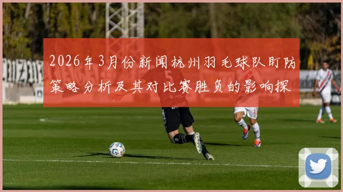 2026年3月份新闻杭州羽毛球队盯防策略分析及其对比赛胜负的影响探讨