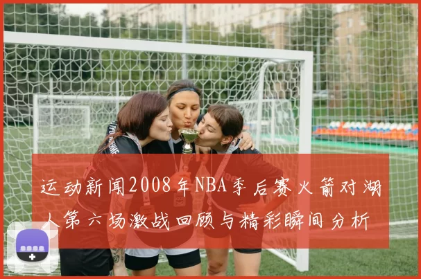 运动新闻2008年NBA季后赛火箭对湖人第六场激战回顾与精彩瞬间分析