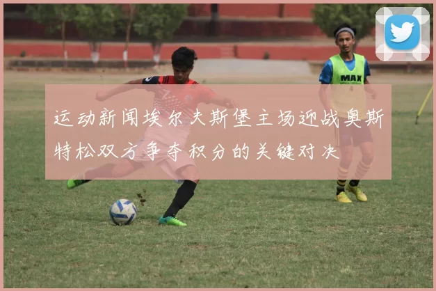 运动新闻埃尔夫斯堡主场迎战奥斯特松双方争夺积分的关键对决