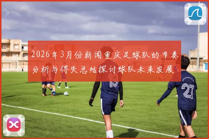 2026年3月份新闻重庆足球队的节奏分析与得失总结探讨球队未来发展方向