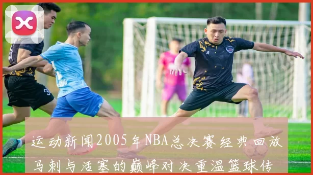 运动新闻2005年NBA总决赛经典回放马刺与活塞的巅峰对决重温篮球传奇时刻